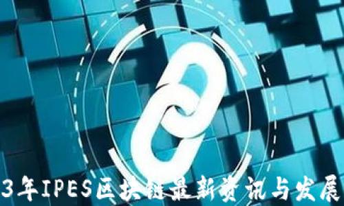 
2023年IPES区块链最新资讯与发展动态