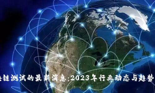 区块链测试的最新消息：2023年行业动态与趋势分析