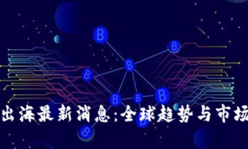 : 区块链出海最新消息：全球趋势与市场变化分析