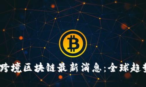 2023年跨境区块链最新消息:全球趋势与机遇